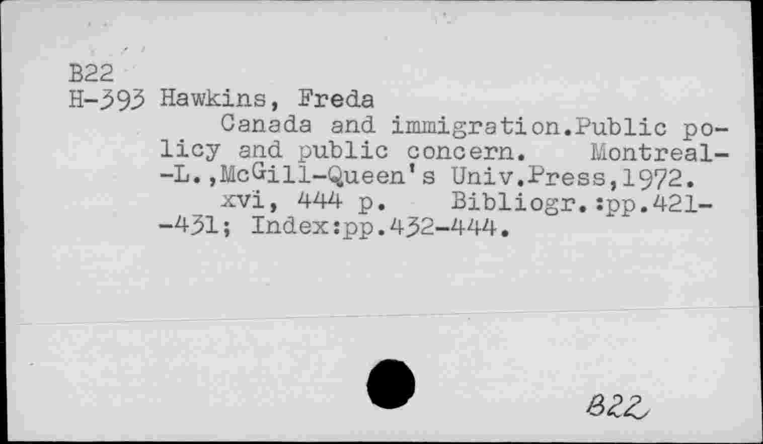 ﻿B22
H-393 Hawkins, Freda
Canada and immigration.Publie policy and public concern. Montreal--L.»Mc&ill-Queen’s Univ.Press,1972.
xvi, 444 p. Bibliogr.:pp.421--451; Index:pp.432-444.
